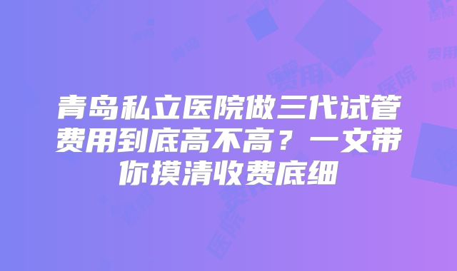 青岛私立医院做三代试管费用到底高不高?一文带你摸清收费底细