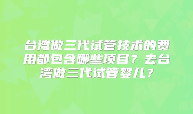 台湾做三代试管技术的费用都包含哪些项目？去台湾做三代试管婴儿？