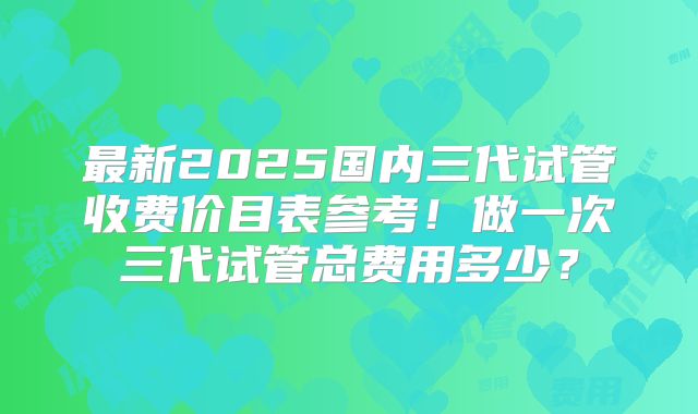 最新2025国内三代试管收费价目表参考!做一次三代试管总费用多少?