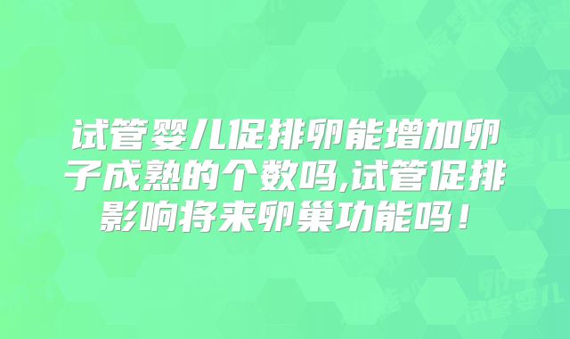 试管婴儿促排卵能增加卵子成熟的个数吗,试管促排影响将来卵巢功能吗!