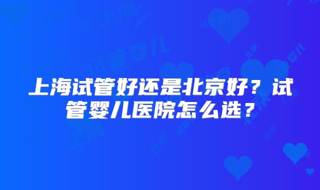 上海试管好还是北京好?试管婴儿医院怎么选?