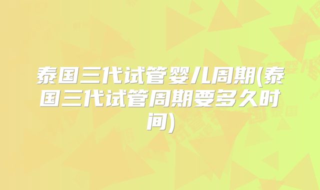 泰国三代试管婴儿周期(泰国三代试管周期要多久时间)