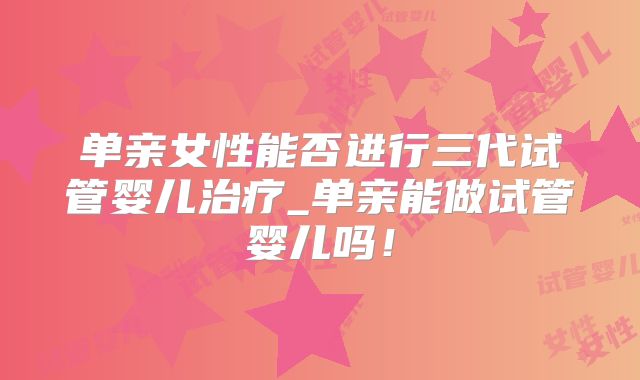 单亲女性能否进行三代试管婴儿治疗_单亲能做试管婴儿吗！