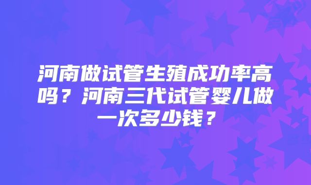 河南做试管生殖成功率高吗?河南三代试管婴儿做一次多少钱?