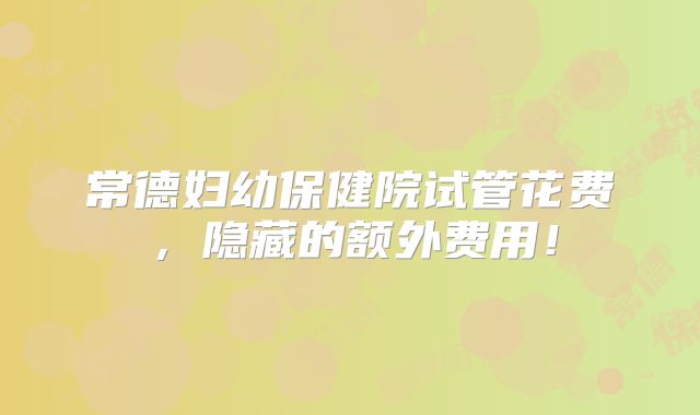 常德妇幼保健院试管花费,隐藏的额外费用!