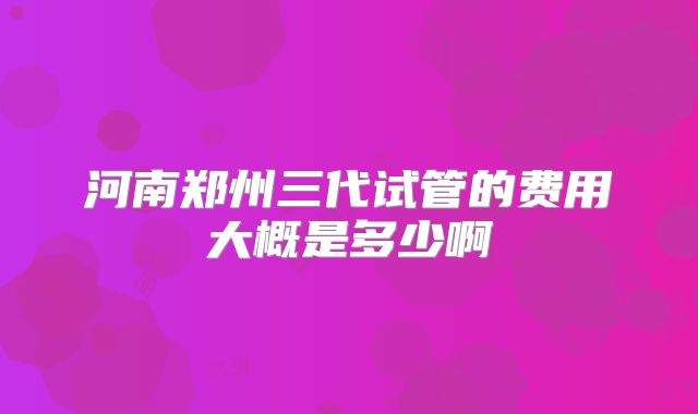 河南郑州三代试管的费用大概是多少啊