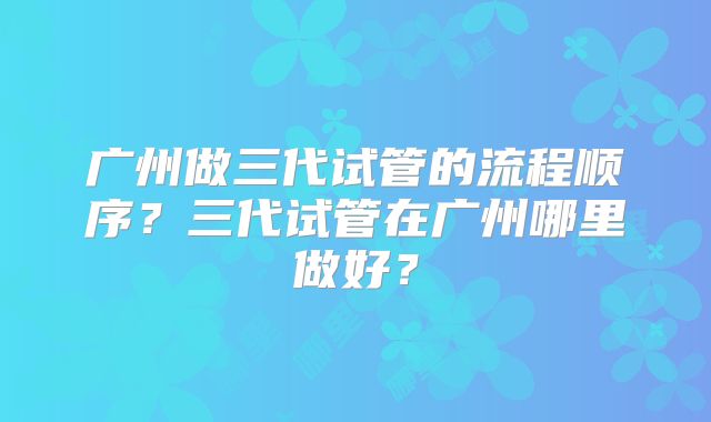 广州做三代试管的流程顺序?三代试管在广州哪里做好?