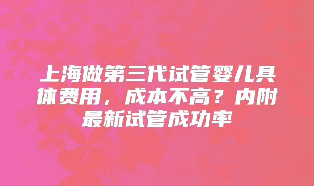 上海做第三代试管婴儿具体费用，成本不高？内附最新试管成功率