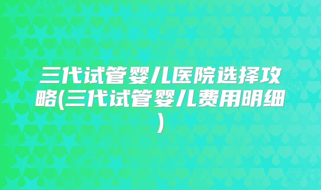 三代试管婴儿医院选择攻略(三代试管婴儿费用明细)
