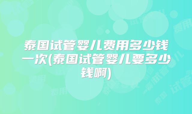 泰国试管婴儿费用多少钱一次(泰国试管婴儿要多少钱啊)