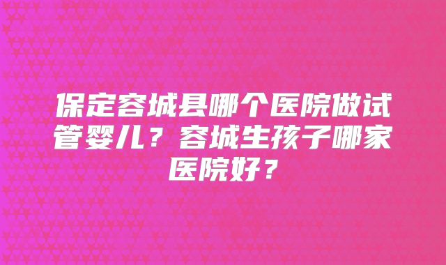 保定容城县哪个医院做试管婴儿？容城生孩子哪家医院好？