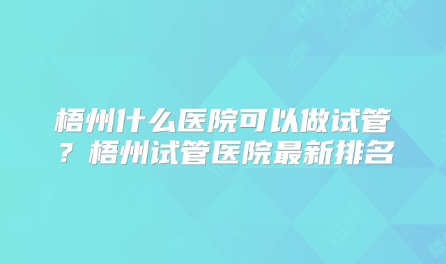 梧州什么医院可以做试管？梧州试管医院最新排名
