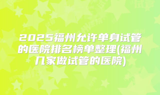 2025福州允许单身试管的医院排名榜单整理(福州几家做试管的医院)