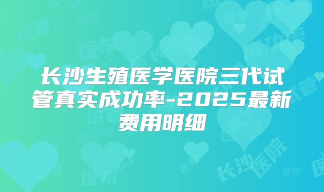 长沙生殖医学医院三代试管真实成功率-2025最新费用明细