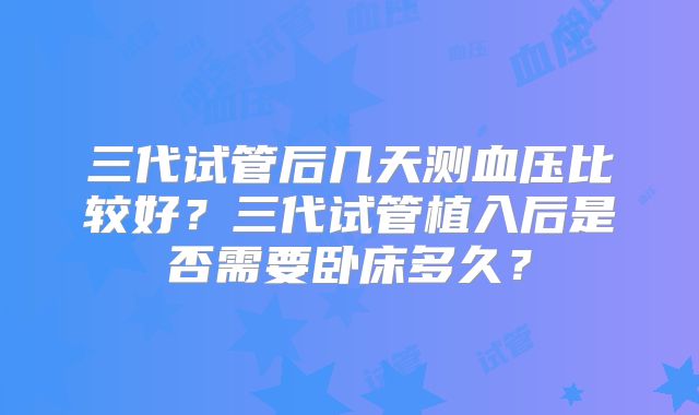 三代试管后几天测血压比较好？三代试管植入后是否需要卧床多久？