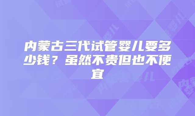 内蒙古三代试管婴儿要多少钱?虽然不贵但也不便宜