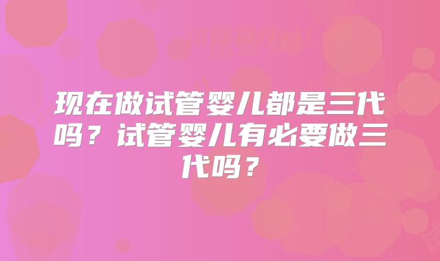 现在做试管婴儿都是三代吗？试管婴儿有必要做三代吗？