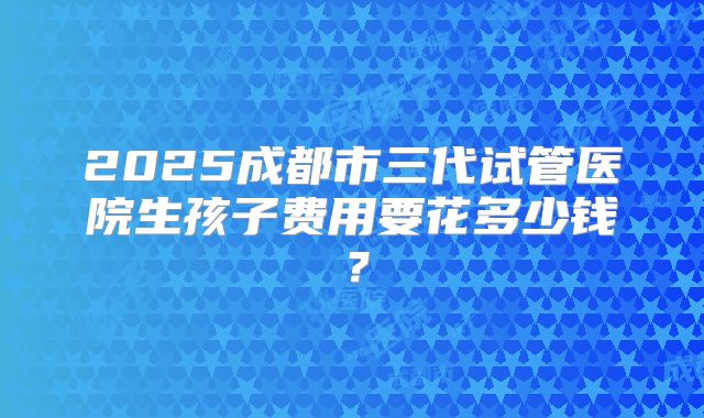 2025成都市三代试管医院生孩子费用要花多少钱?