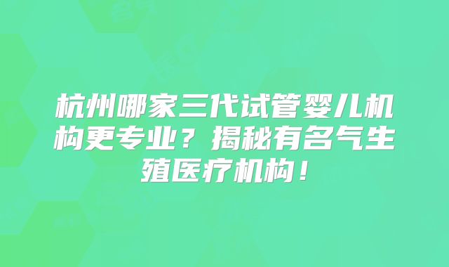 杭州哪家三代试管婴儿机构更专业？揭秘有名气生殖医疗机构！