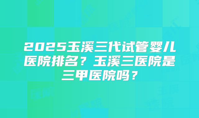 2025玉溪三代试管婴儿医院排名?玉溪三医院是三甲医院吗?