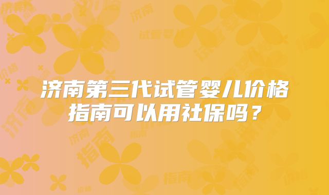 济南第三代试管婴儿价格指南可以用社保吗?