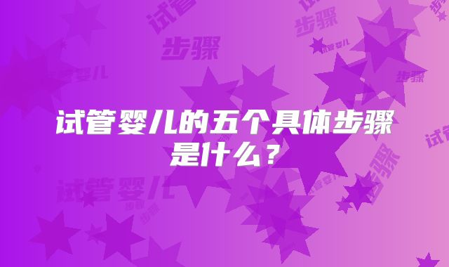 试管婴儿的五个具体步骤是什么?