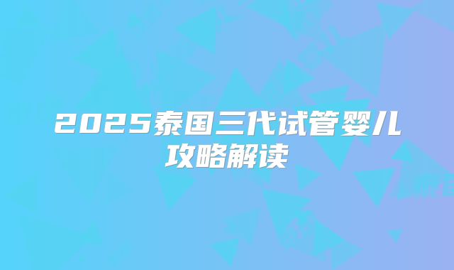2025泰国三代试管婴儿攻略解读