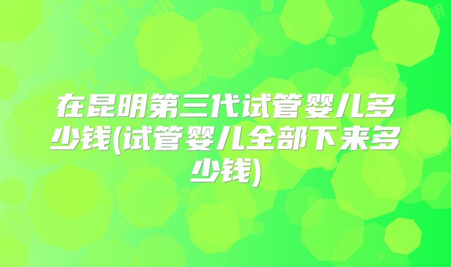 在昆明第三代试管婴儿多少钱(试管婴儿全部下来多少钱)
