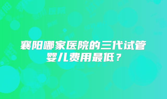 襄阳哪家医院的三代试管婴儿费用最低？