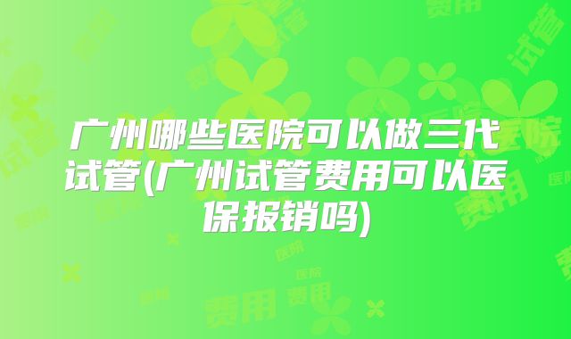 广州哪些医院可以做三代试管(广州试管费用可以医保报销吗)