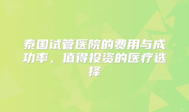 泰国试管医院的费用与成功率,值得投资的医疗选择