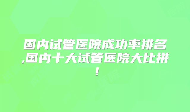 国内试管医院成功率排名,国内十大试管医院大比拼!