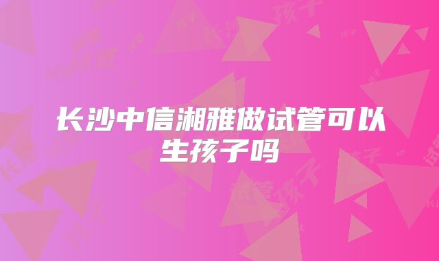 长沙中信湘雅做试管可以生孩子吗