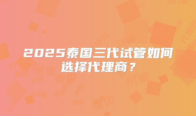 2025泰国三代试管如何选择代理商？