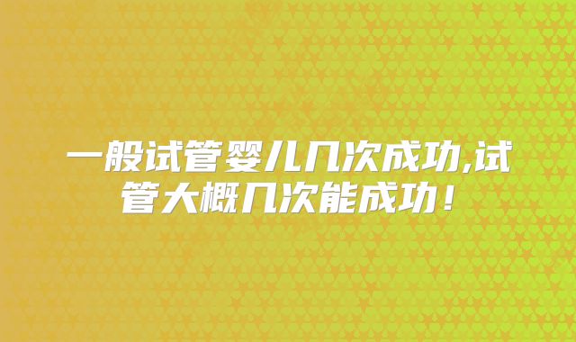 一般试管婴儿几次成功,试管大概几次能成功！