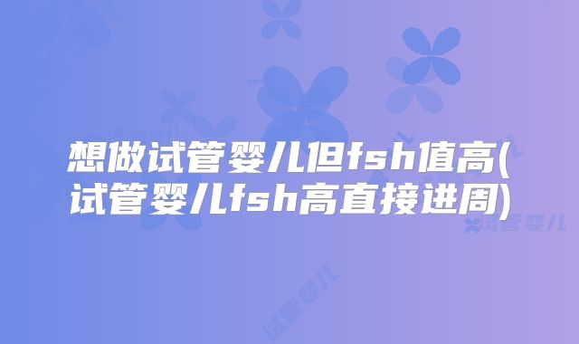 想做试管婴儿但fsh值高(试管婴儿fsh高直接进周)
