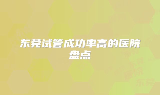 东莞试管成功率高的医院盘点