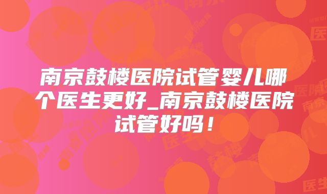 南京鼓楼医院试管婴儿哪个医生更好_南京鼓楼医院试管好吗!