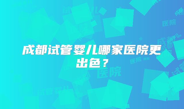 成都试管婴儿哪家医院更出色？
