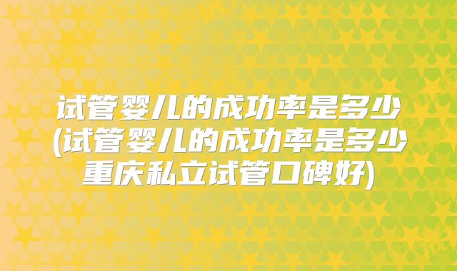 试管婴儿的成功率是多少(试管婴儿的成功率是多少重庆私立试管口碑好)