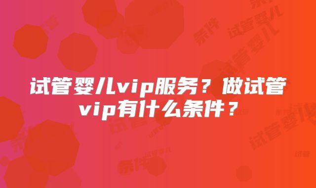 试管婴儿vip服务?做试管vip有什么条件?