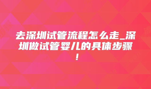 去深圳试管流程怎么走_深圳做试管婴儿的具体步骤！