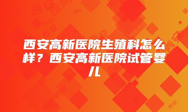 西安高新医院生殖科怎么样?西安高新医院试管婴儿