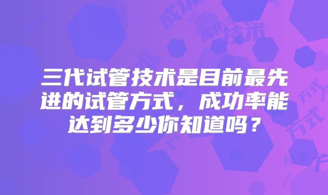 三代试管技术是目前最先进的试管方式，成功率能达到多少你知道吗？