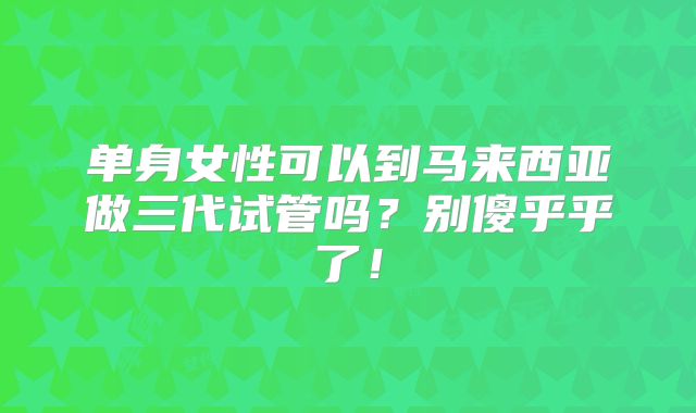 单身女性可以到马来西亚做三代试管吗？别傻乎乎了！