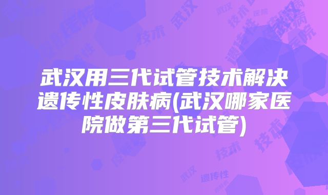 武汉用三代试管技术解决遗传性皮肤病(武汉哪家医院做第三代试管)