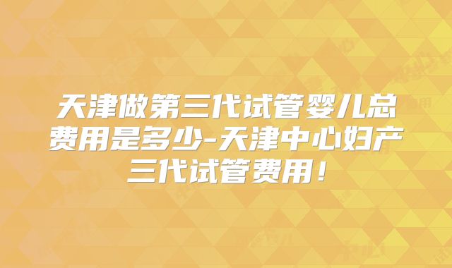 天津做第三代试管婴儿总费用是多少-天津中心妇产三代试管费用!