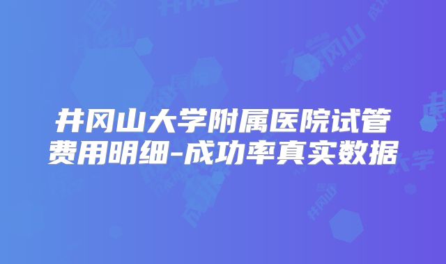 井冈山大学附属医院试管费用明细-成功率真实数据