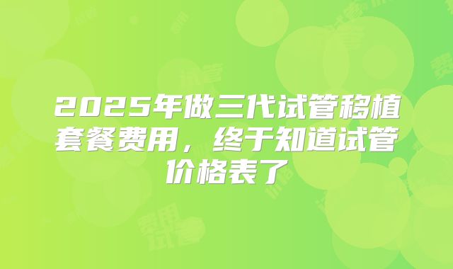 2025年做三代试管移植套餐费用,终于知道试管价格表了