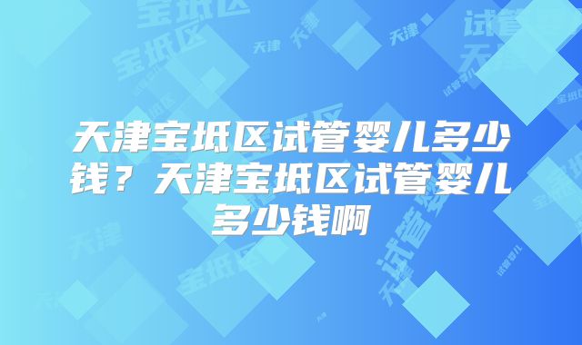 天津宝坻区试管婴儿多少钱？天津宝坻区试管婴儿多少钱啊